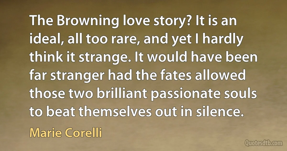 The Browning love story? It is an ideal, all too rare, and yet I hardly think it strange. It would have been far stranger had the fates allowed those two brilliant passionate souls to beat themselves out in silence. (Marie Corelli)