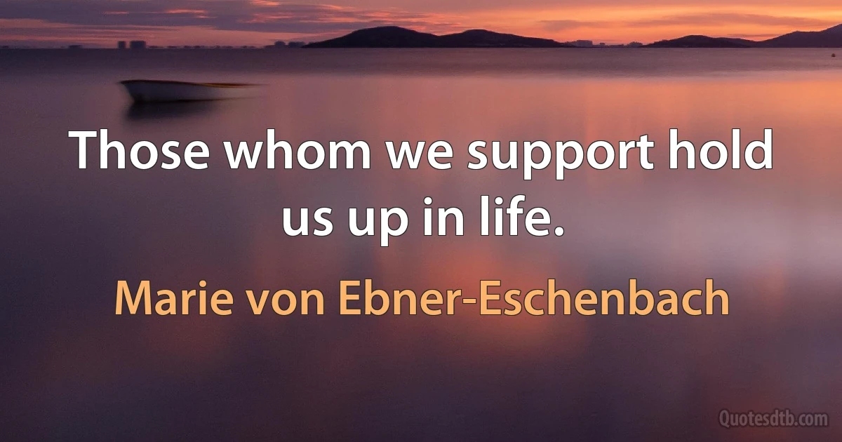 Those whom we support hold us up in life. (Marie von Ebner-Eschenbach)