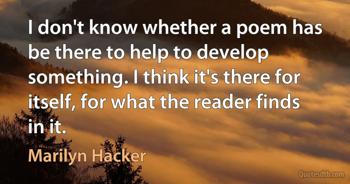 I don't know whether a poem has be there to help to develop something. I think it's there for itself, for what the reader finds in it. (Marilyn Hacker)