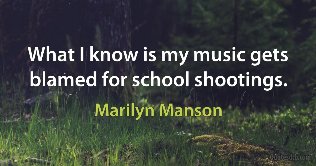 What I know is my music gets blamed for school shootings. (Marilyn Manson)