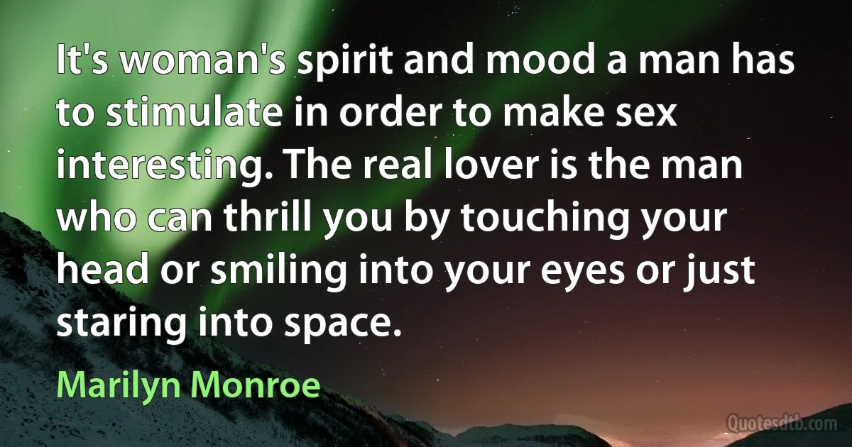 It's woman's spirit and mood a man has to stimulate in order to make sex interesting. The real lover is the man who can thrill you by touching your head or smiling into your eyes or just staring into space. (Marilyn Monroe)