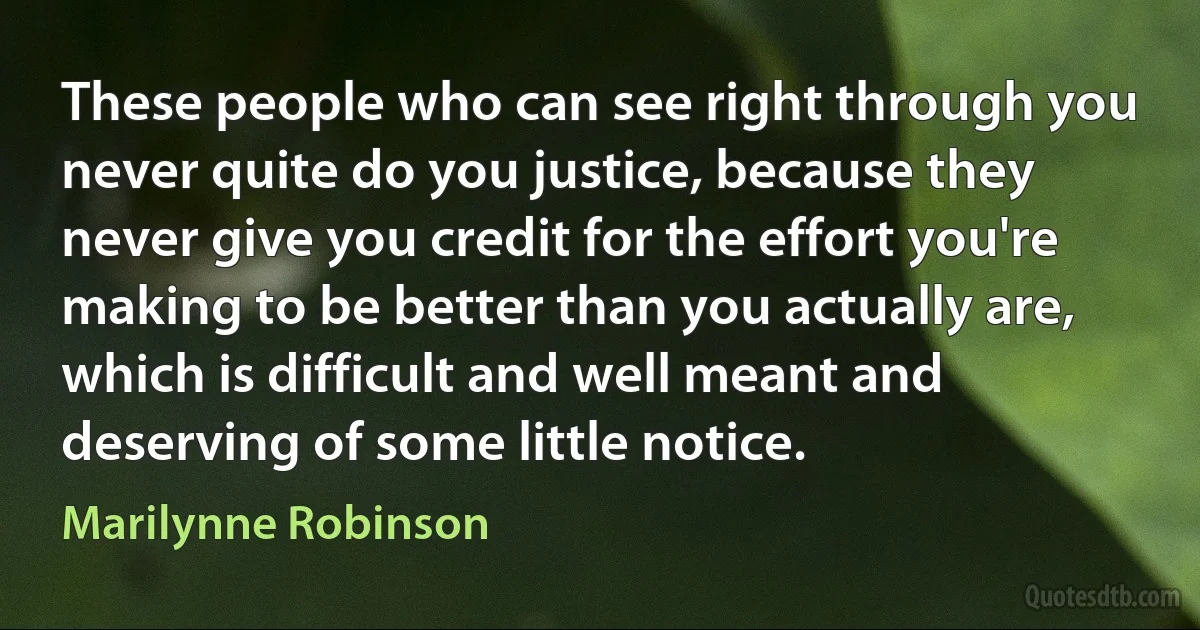 These people who can see right through you never quite do you justice, because they never give you credit for the effort you're making to be better than you actually are, which is difficult and well meant and deserving of some little notice. (Marilynne Robinson)