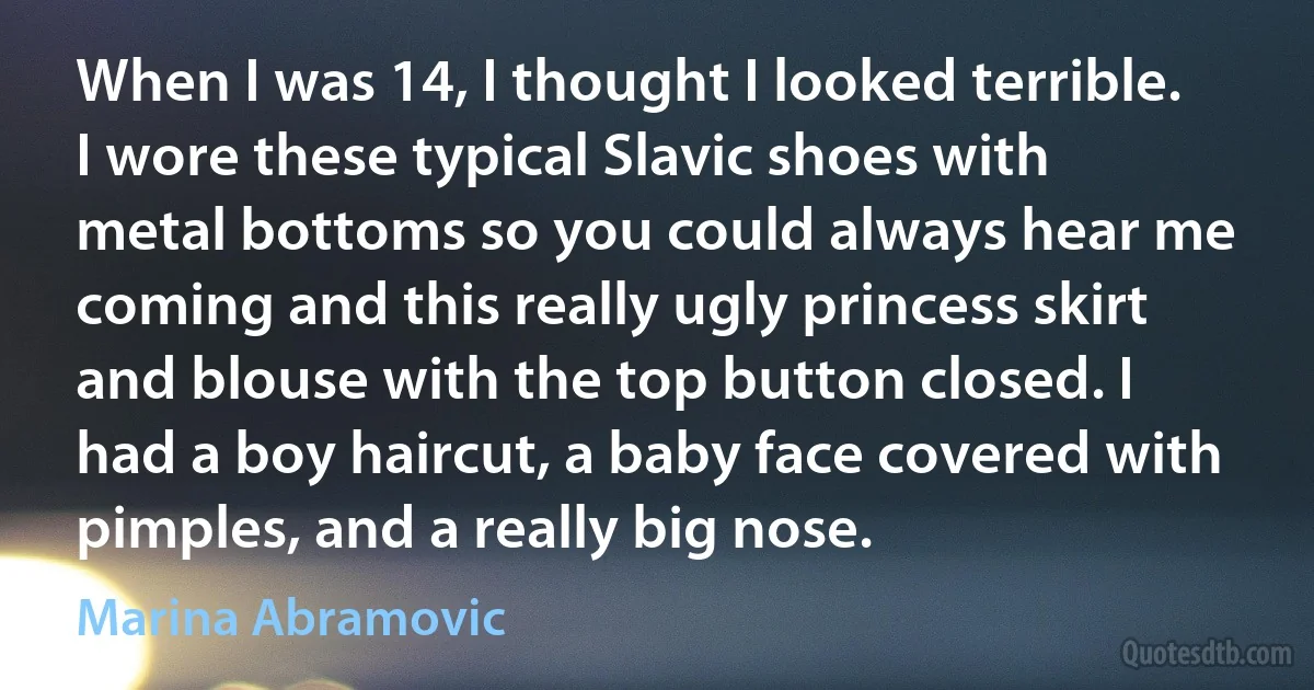 When I was 14, I thought I looked terrible. I wore these typical Slavic shoes with metal bottoms so you could always hear me coming and this really ugly princess skirt and blouse with the top button closed. I had a boy haircut, a baby face covered with pimples, and a really big nose. (Marina Abramovic)