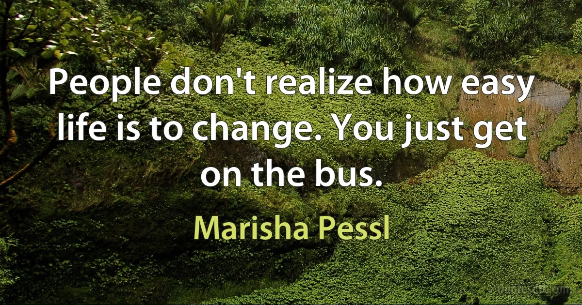 People don't realize how easy life is to change. You just get on the bus. (Marisha Pessl)