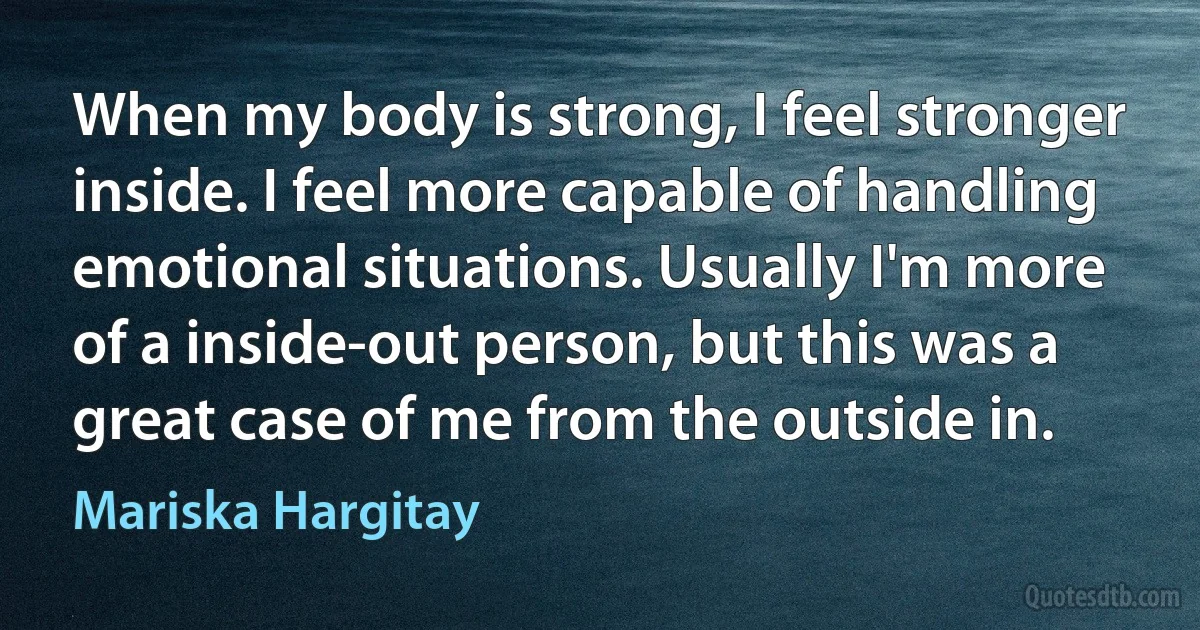 When my body is strong, I feel stronger inside. I feel more capable of handling emotional situations. Usually I'm more of a inside-out person, but this was a great case of me from the outside in. (Mariska Hargitay)