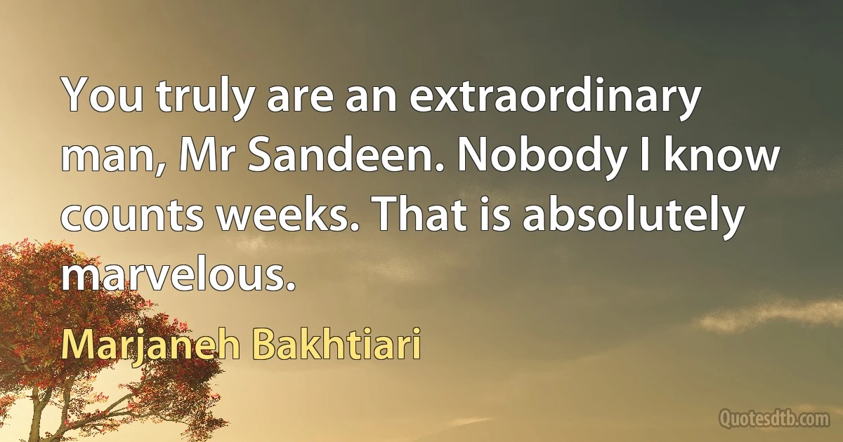 You truly are an extraordinary man, Mr Sandeen. Nobody I know counts weeks. That is absolutely marvelous. (Marjaneh Bakhtiari)