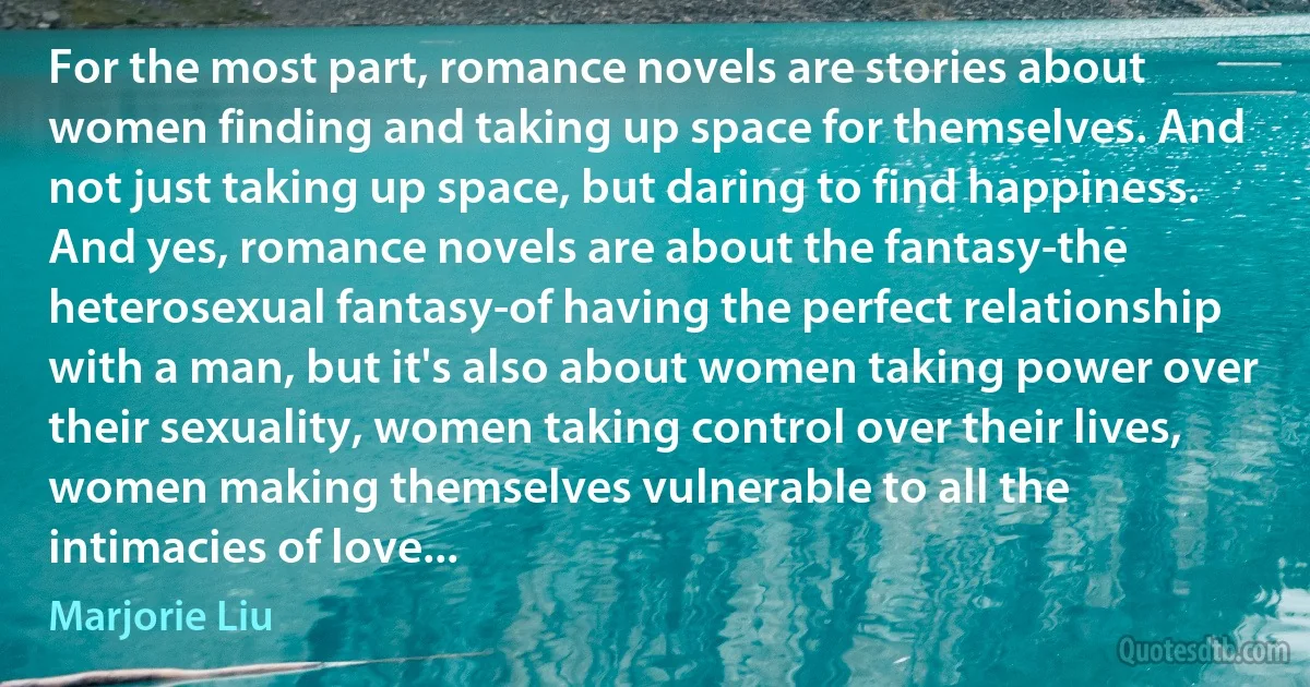 For the most part, romance novels are stories about women finding and taking up space for themselves. And not just taking up space, but daring to find happiness. And yes, romance novels are about the fantasy-the heterosexual fantasy-of having the perfect relationship with a man, but it's also about women taking power over their sexuality, women taking control over their lives, women making themselves vulnerable to all the intimacies of love... (Marjorie Liu)