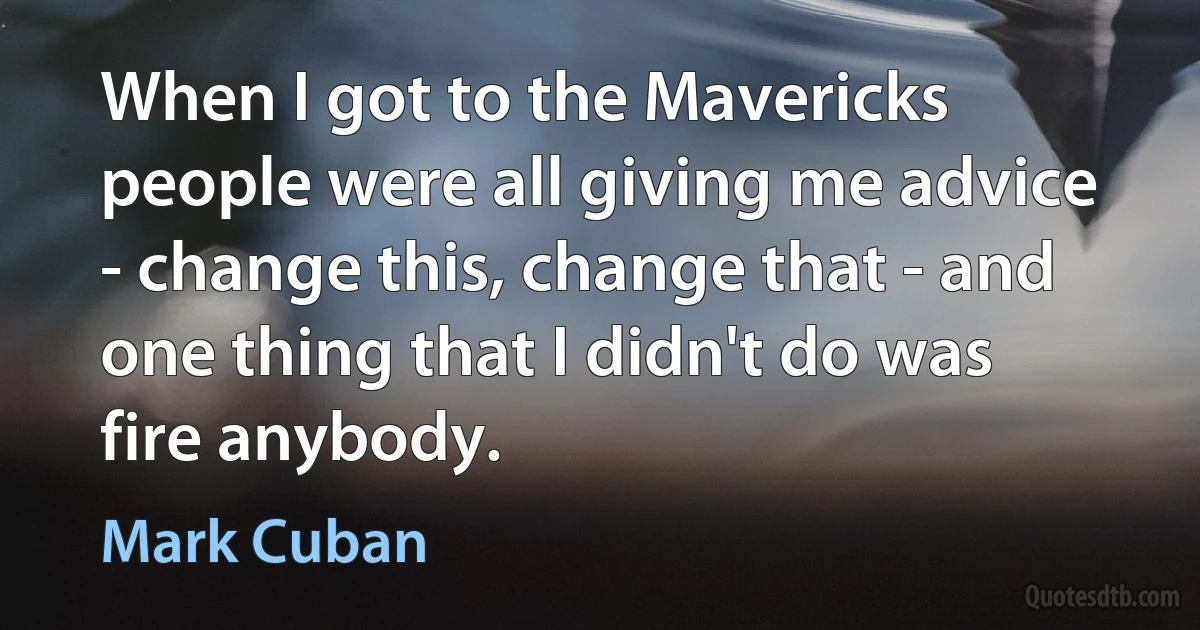 When I got to the Mavericks people were all giving me advice - change this, change that - and one thing that I didn't do was fire anybody. (Mark Cuban)