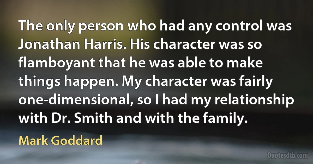 The only person who had any control was Jonathan Harris. His character was so flamboyant that he was able to make things happen. My character was fairly one-dimensional, so I had my relationship with Dr. Smith and with the family. (Mark Goddard)