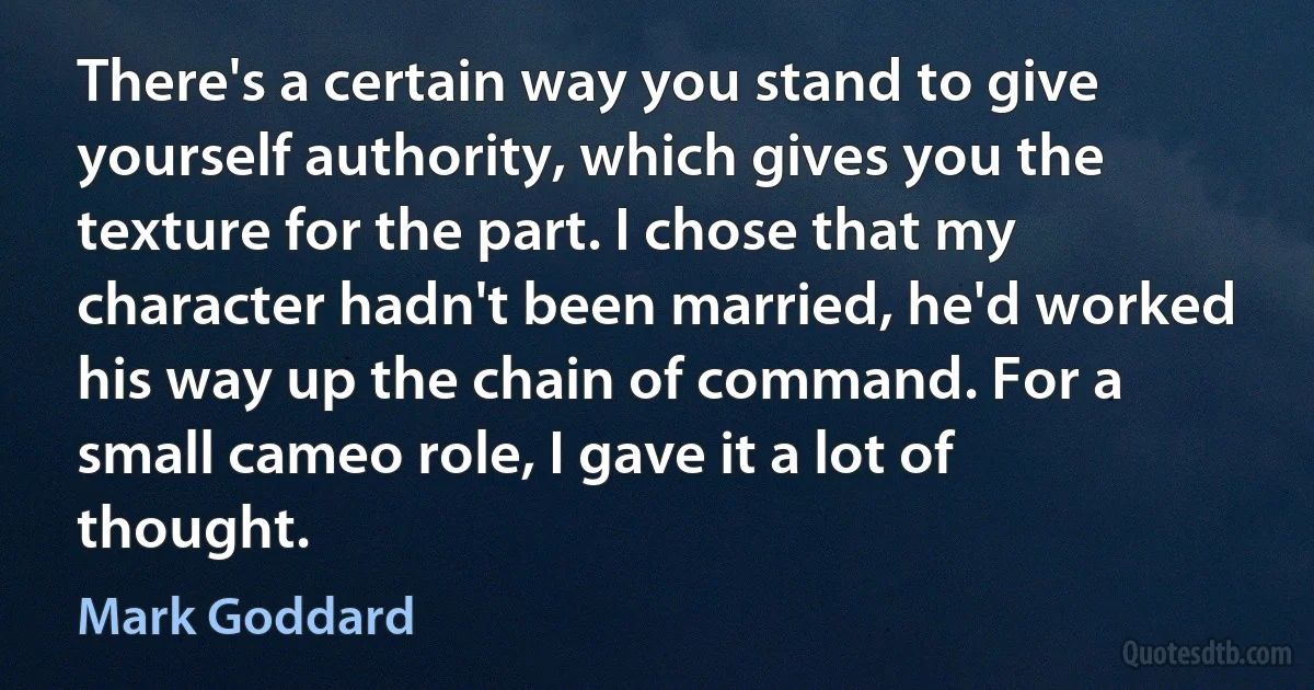 There's a certain way you stand to give yourself authority, which gives you the texture for the part. I chose that my character hadn't been married, he'd worked his way up the chain of command. For a small cameo role, I gave it a lot of thought. (Mark Goddard)