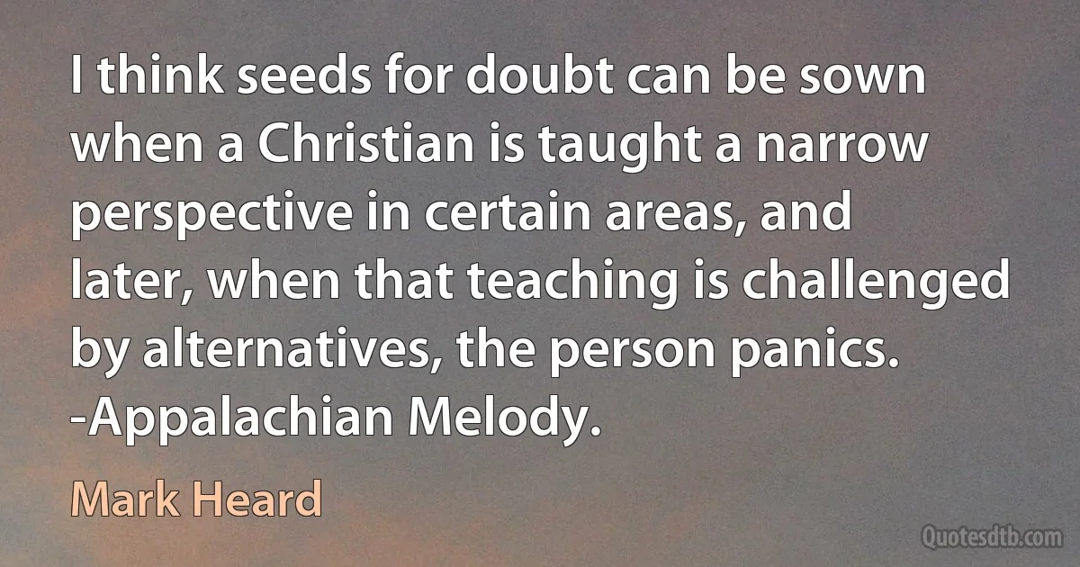 I think seeds for doubt can be sown when a Christian is taught a narrow perspective in certain areas, and later, when that teaching is challenged by alternatives, the person panics. -Appalachian Melody. (Mark Heard)