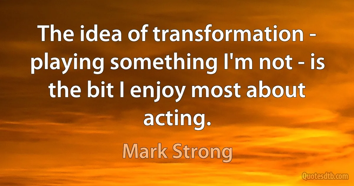 The idea of transformation - playing something I'm not - is the bit I enjoy most about acting. (Mark Strong)