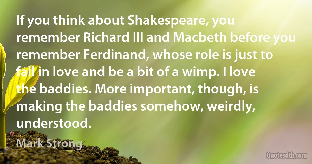 If you think about Shakespeare, you remember Richard III and Macbeth before you remember Ferdinand, whose role is just to fall in love and be a bit of a wimp. I love the baddies. More important, though, is making the baddies somehow, weirdly, understood. (Mark Strong)