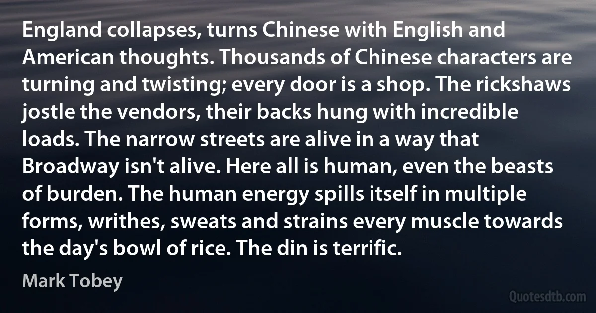 England collapses, turns Chinese with English and American thoughts. Thousands of Chinese characters are turning and twisting; every door is a shop. The rickshaws jostle the vendors, their backs hung with incredible loads. The narrow streets are alive in a way that Broadway isn't alive. Here all is human, even the beasts of burden. The human energy spills itself in multiple forms, writhes, sweats and strains every muscle towards the day's bowl of rice. The din is terrific. (Mark Tobey)