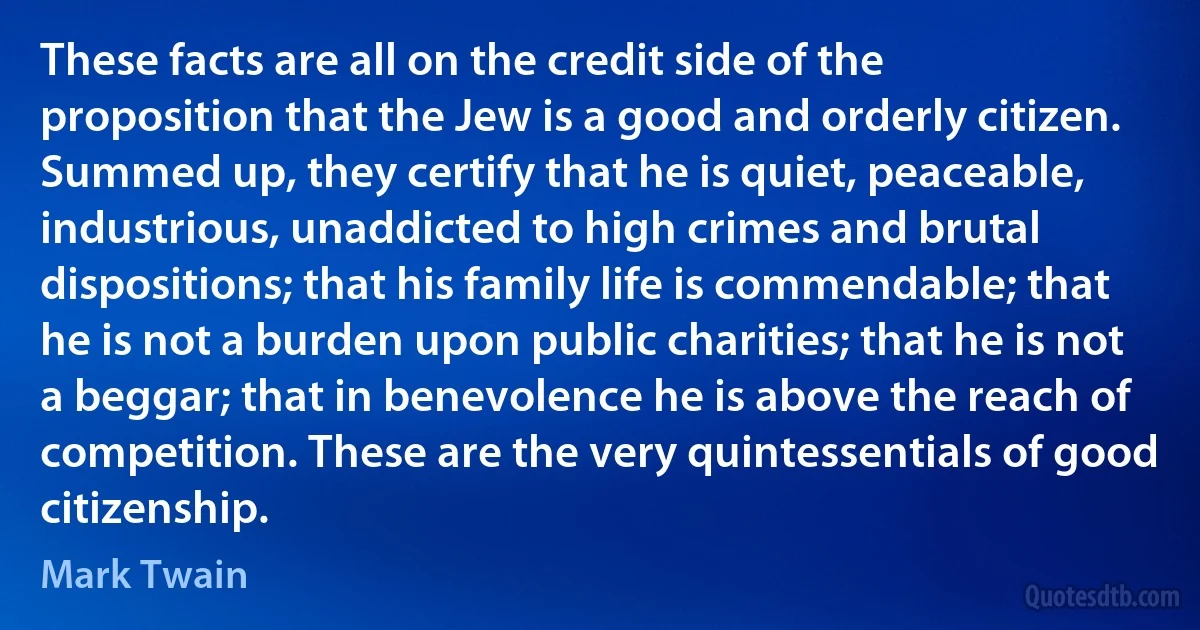 These facts are all on the credit side of the proposition that the Jew is a good and orderly citizen. Summed up, they certify that he is quiet, peaceable, industrious, unaddicted to high crimes and brutal dispositions; that his family life is commendable; that he is not a burden upon public charities; that he is not a beggar; that in benevolence he is above the reach of competition. These are the very quintessentials of good citizenship. (Mark Twain)