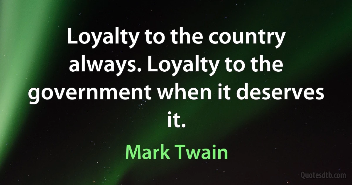 Loyalty to the country always. Loyalty to the government when it deserves it. (Mark Twain)