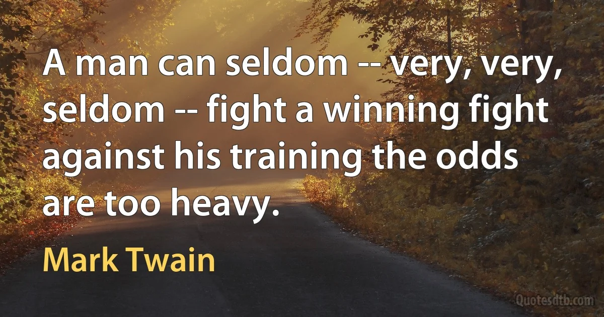 A man can seldom -- very, very, seldom -- fight a winning fight against his training the odds are too heavy. (Mark Twain)