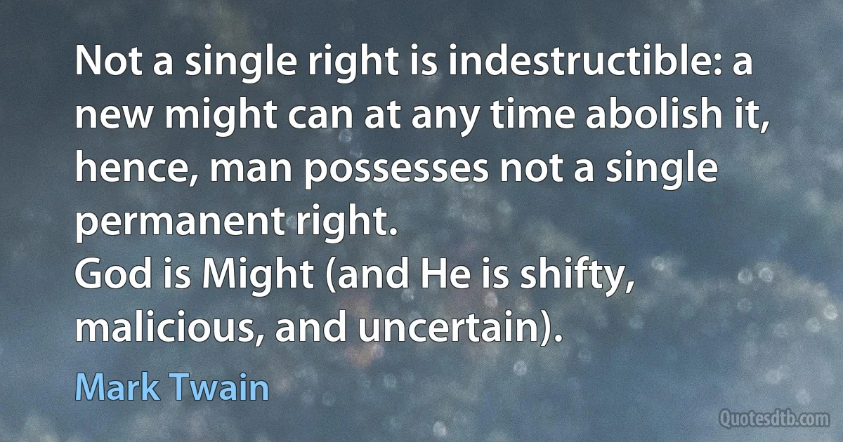 Not a single right is indestructible: a new might can at any time abolish it, hence, man possesses not a single permanent right.
God is Might (and He is shifty, malicious, and uncertain). (Mark Twain)