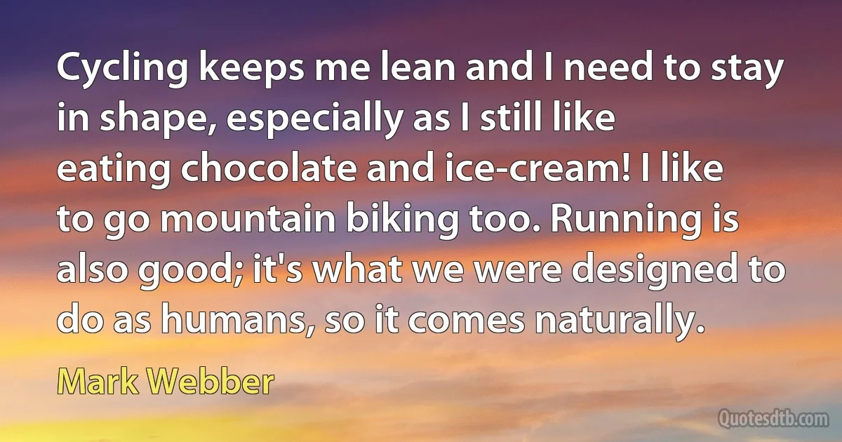 Cycling keeps me lean and I need to stay in shape, especially as I still like eating chocolate and ice-cream! I like to go mountain biking too. Running is also good; it's what we were designed to do as humans, so it comes naturally. (Mark Webber)