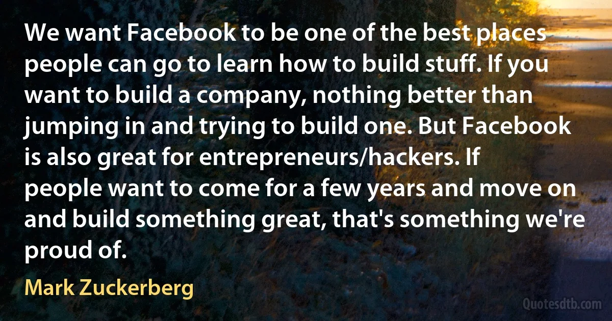 We want Facebook to be one of the best places people can go to learn how to build stuff. If you want to build a company, nothing better than jumping in and trying to build one. But Facebook is also great for entrepreneurs/hackers. If people want to come for a few years and move on and build something great, that's something we're proud of. (Mark Zuckerberg)