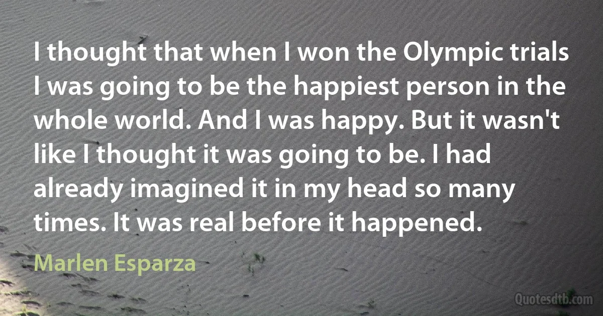 I thought that when I won the Olympic trials I was going to be the happiest person in the whole world. And I was happy. But it wasn't like I thought it was going to be. I had already imagined it in my head so many times. It was real before it happened. (Marlen Esparza)