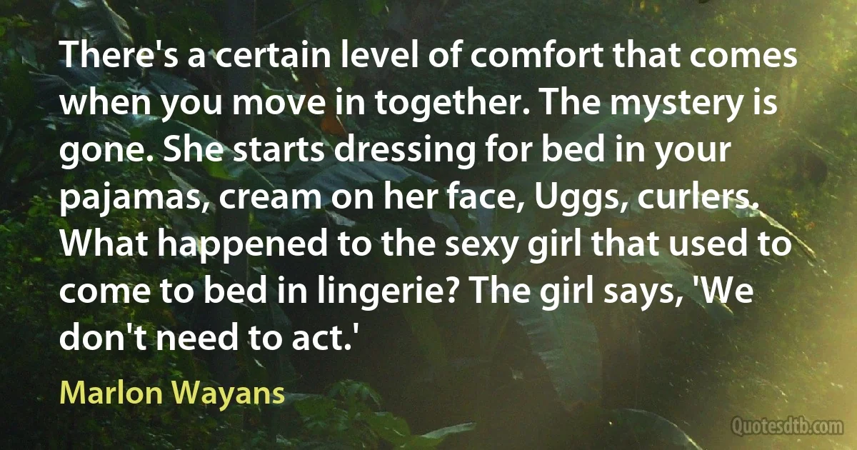 There's a certain level of comfort that comes when you move in together. The mystery is gone. She starts dressing for bed in your pajamas, cream on her face, Uggs, curlers. What happened to the sexy girl that used to come to bed in lingerie? The girl says, 'We don't need to act.' (Marlon Wayans)