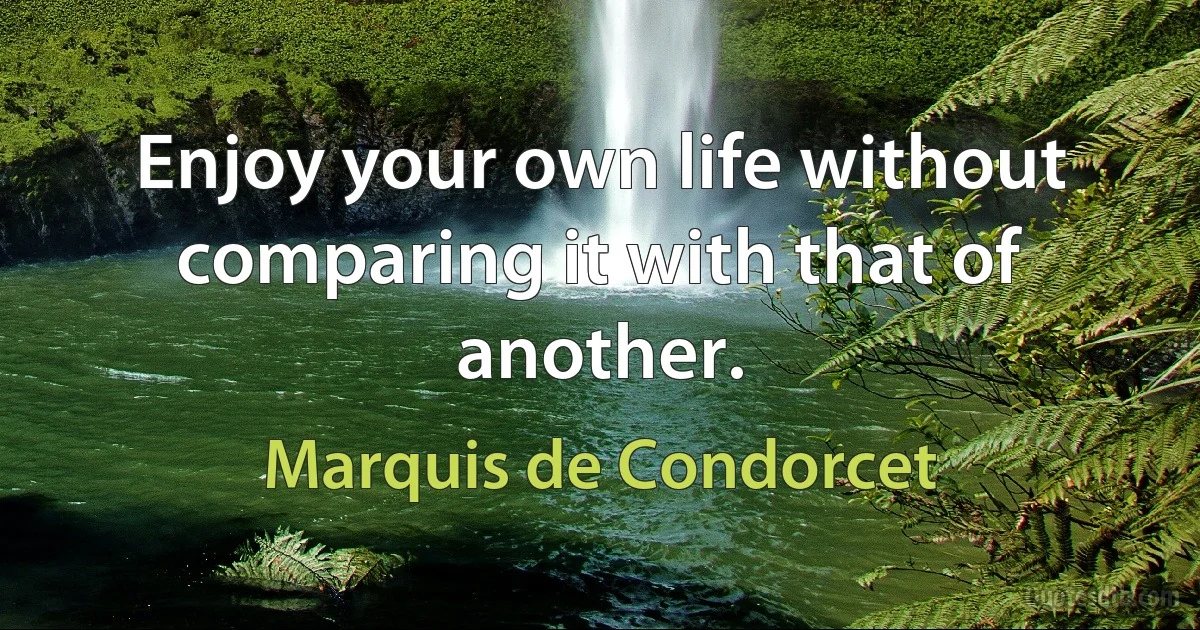 Enjoy your own life without comparing it with that of another. (Marquis de Condorcet)