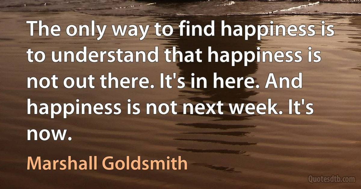 The only way to find happiness is to understand that happiness is not out there. It's in here. And happiness is not next week. It's now. (Marshall Goldsmith)