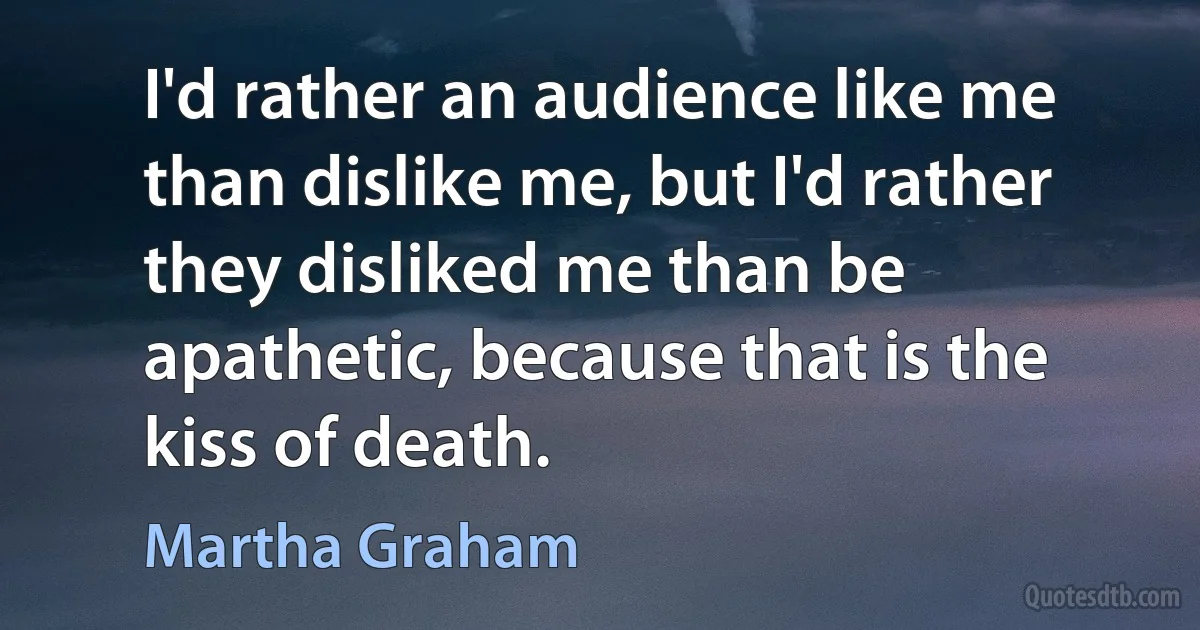 I'd rather an audience like me than dislike me, but I'd rather they disliked me than be apathetic, because that is the kiss of death. (Martha Graham)