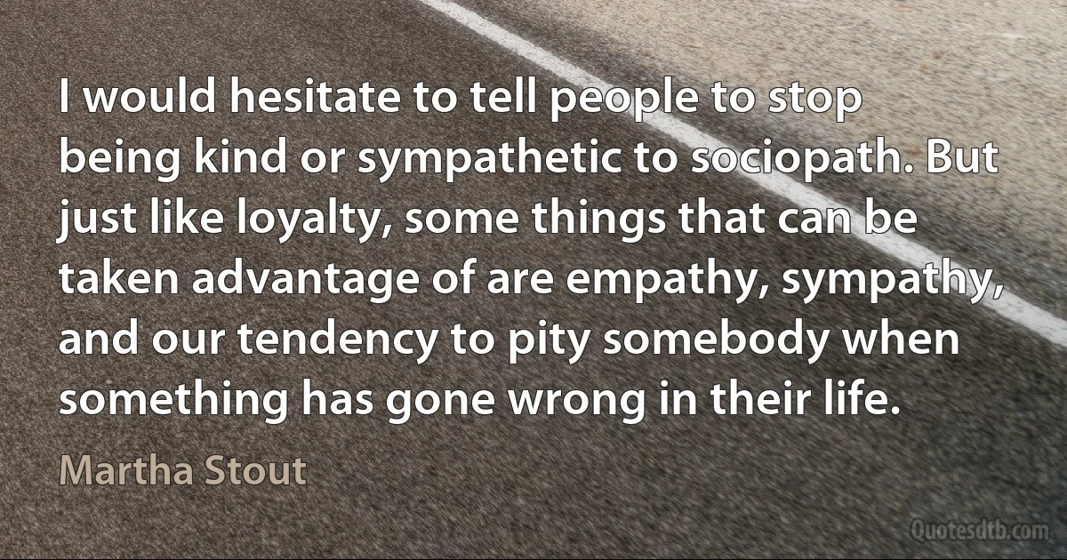 I would hesitate to tell people to stop being kind or sympathetic to sociopath. But just like loyalty, some things that can be taken advantage of are empathy, sympathy, and our tendency to pity somebody when something has gone wrong in their life. (Martha Stout)