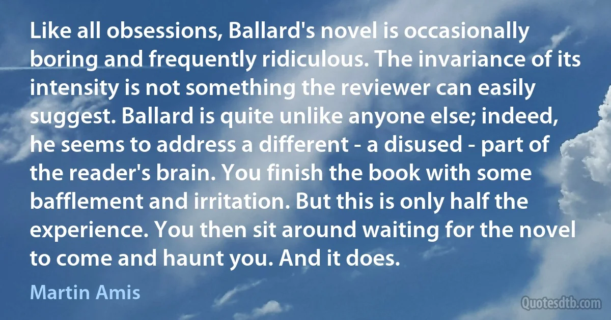 Like all obsessions, Ballard's novel is occasionally boring and frequently ridiculous. The invariance of its intensity is not something the reviewer can easily suggest. Ballard is quite unlike anyone else; indeed, he seems to address a different - a disused - part of the reader's brain. You finish the book with some bafflement and irritation. But this is only half the experience. You then sit around waiting for the novel to come and haunt you. And it does. (Martin Amis)