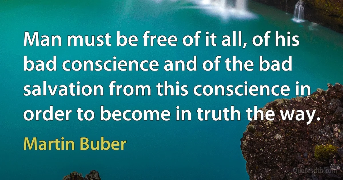 Man must be free of it all, of his bad conscience and of the bad salvation from this conscience in order to become in truth the way. (Martin Buber)