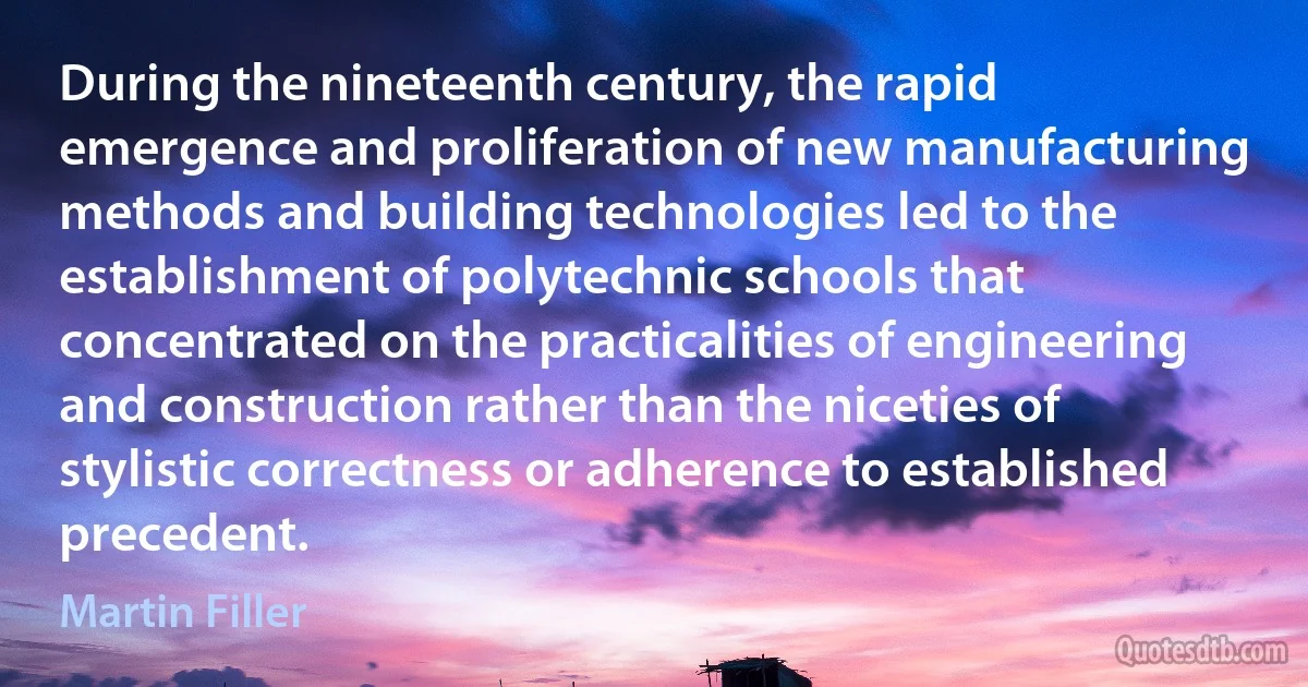 During the nineteenth century, the rapid emergence and proliferation of new manufacturing methods and building technologies led to the establishment of polytechnic schools that concentrated on the practicalities of engineering and construction rather than the niceties of stylistic correctness or adherence to established precedent. (Martin Filler)