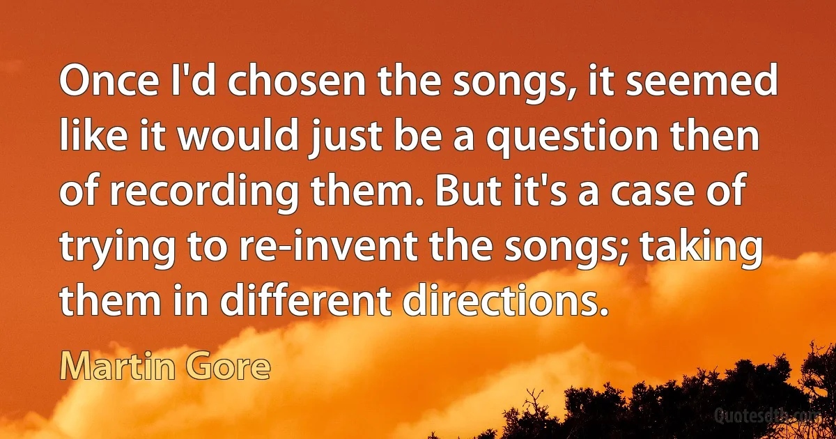 Once I'd chosen the songs, it seemed like it would just be a question then of recording them. But it's a case of trying to re-invent the songs; taking them in different directions. (Martin Gore)