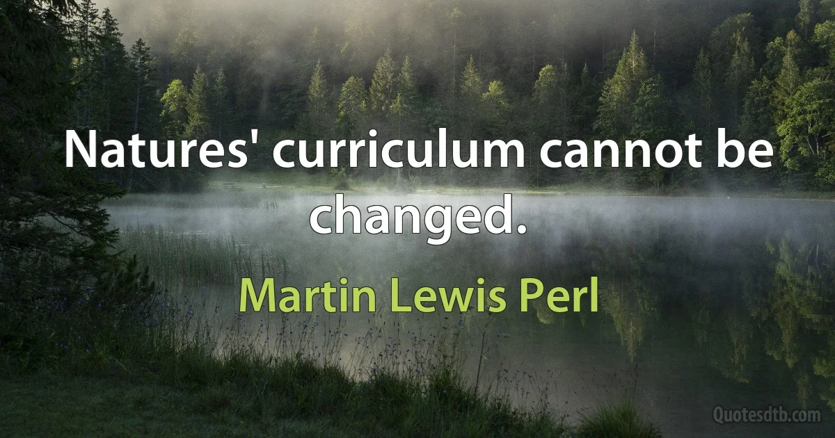 Natures' curriculum cannot be changed. (Martin Lewis Perl)