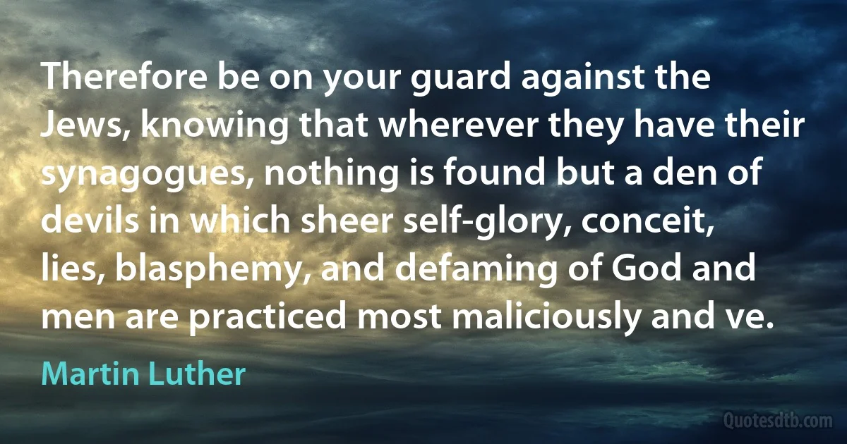 Therefore be on your guard against the Jews, knowing that wherever they have their synagogues, nothing is found but a den of devils in which sheer self-glory, conceit, lies, blasphemy, and defaming of God and men are practiced most maliciously and ve. (Martin Luther)