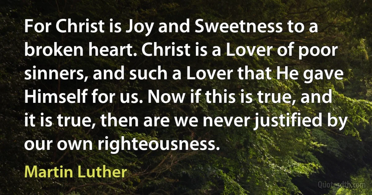 For Christ is Joy and Sweetness to a broken heart. Christ is a Lover of poor sinners, and such a Lover that He gave Himself for us. Now if this is true, and it is true, then are we never justified by our own righteousness. (Martin Luther)