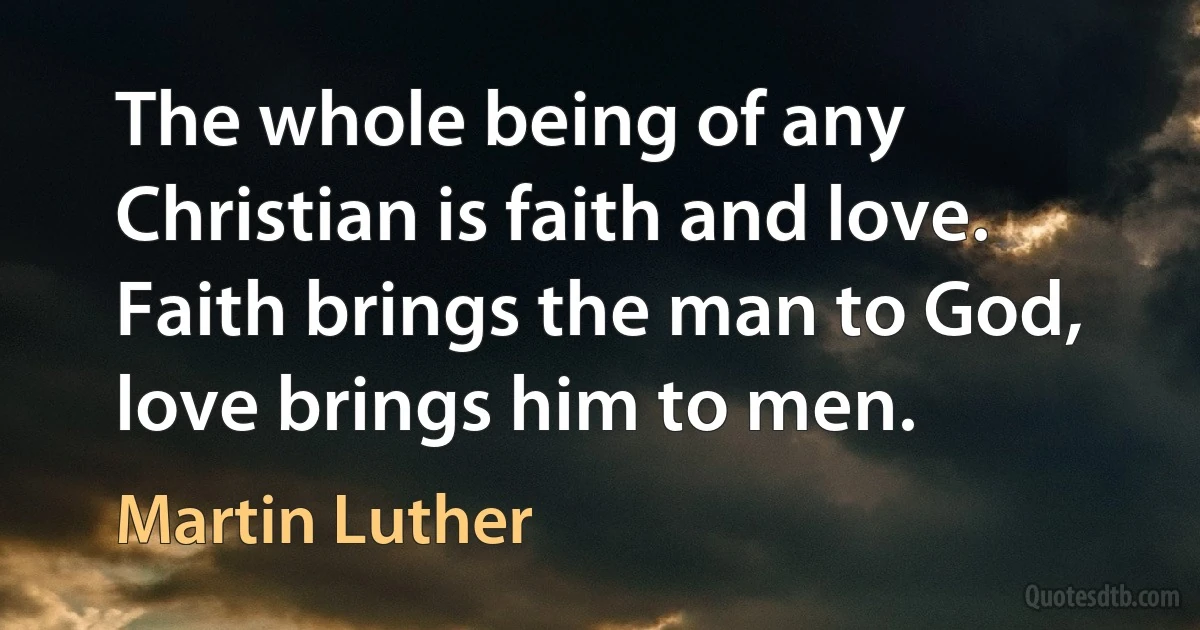 The whole being of any Christian is faith and love. Faith brings the man to God, love brings him to men. (Martin Luther)