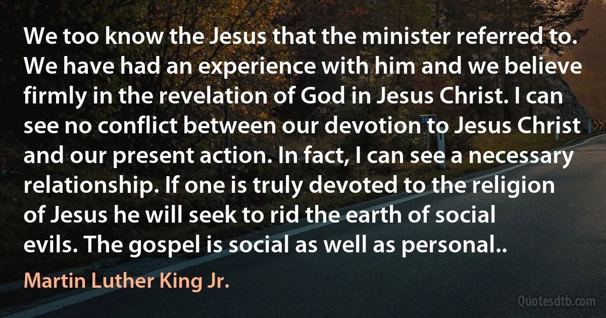 We too know the Jesus that the minister referred to. We have had an experience with him and we believe firmly in the revelation of God in Jesus Christ. I can see no conflict between our devotion to Jesus Christ and our present action. In fact, I can see a necessary relationship. If one is truly devoted to the religion of Jesus he will seek to rid the earth of social evils. The gospel is social as well as personal.. (Martin Luther King Jr.)