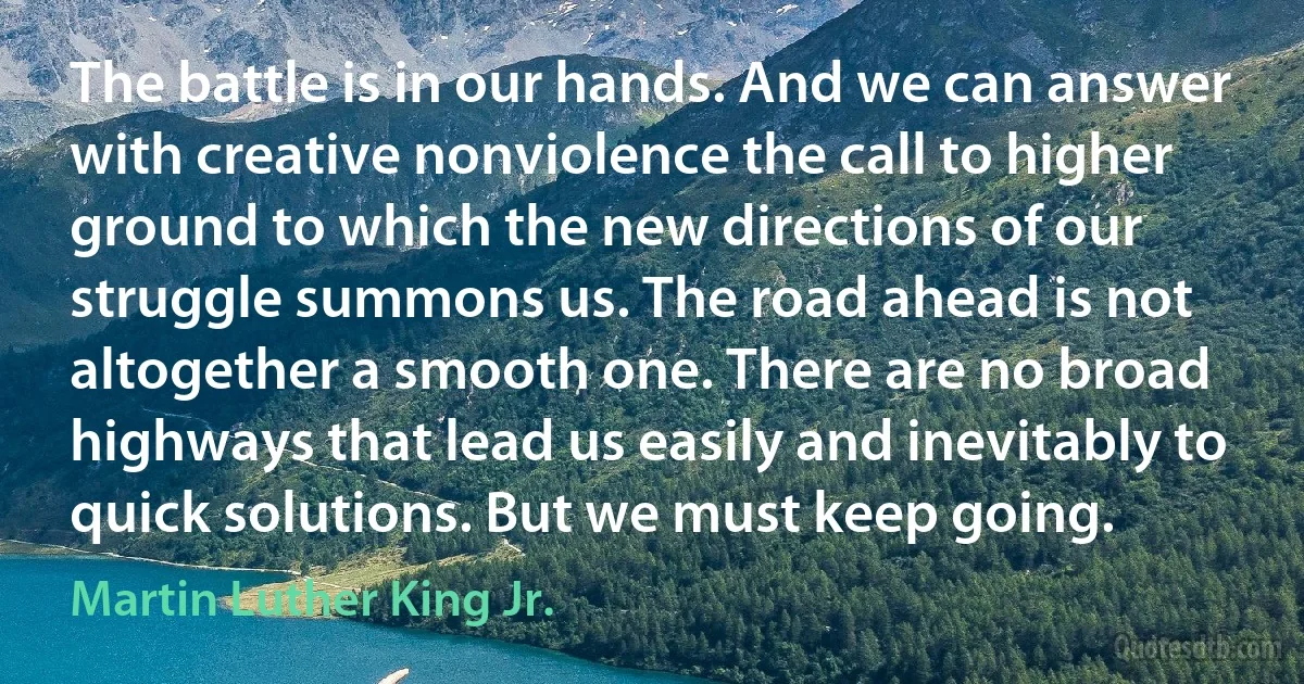 The battle is in our hands. And we can answer with creative nonviolence the call to higher ground to which the new directions of our struggle summons us. The road ahead is not altogether a smooth one. There are no broad highways that lead us easily and inevitably to quick solutions. But we must keep going. (Martin Luther King Jr.)