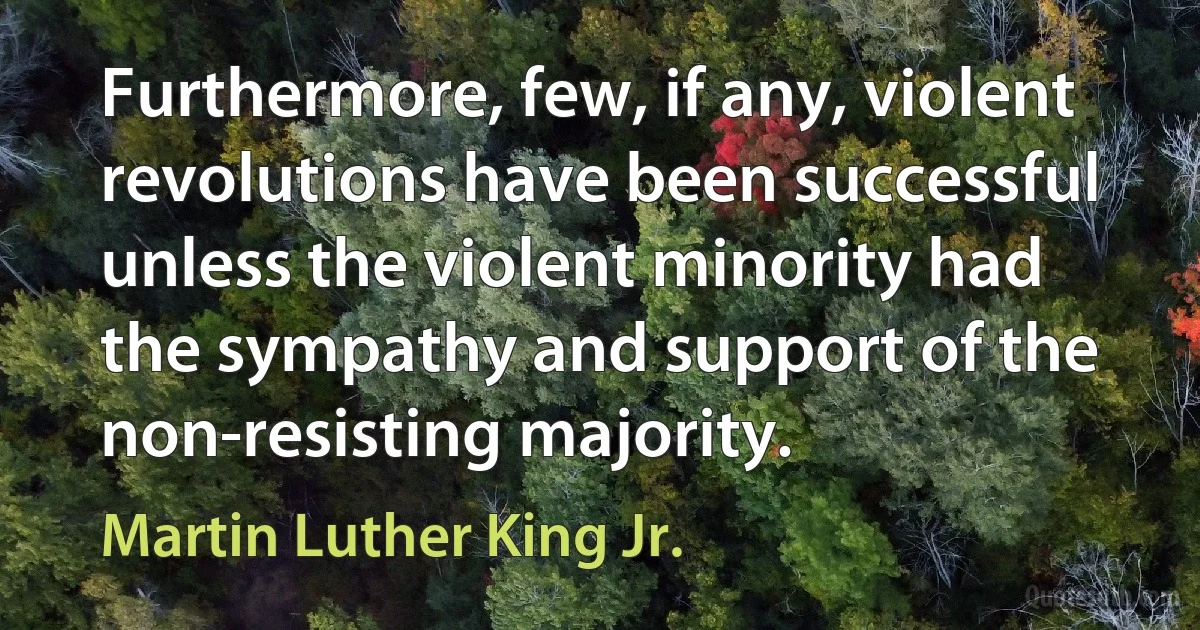 Furthermore, few, if any, violent revolutions have been successful unless the violent minority had the sympathy and support of the non-resisting majority. (Martin Luther King Jr.)