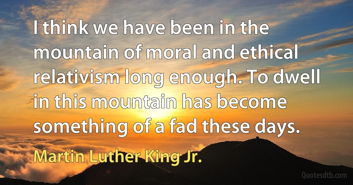 I think we have been in the mountain of moral and ethical relativism long enough. To dwell in this mountain has become something of a fad these days. (Martin Luther King Jr.)