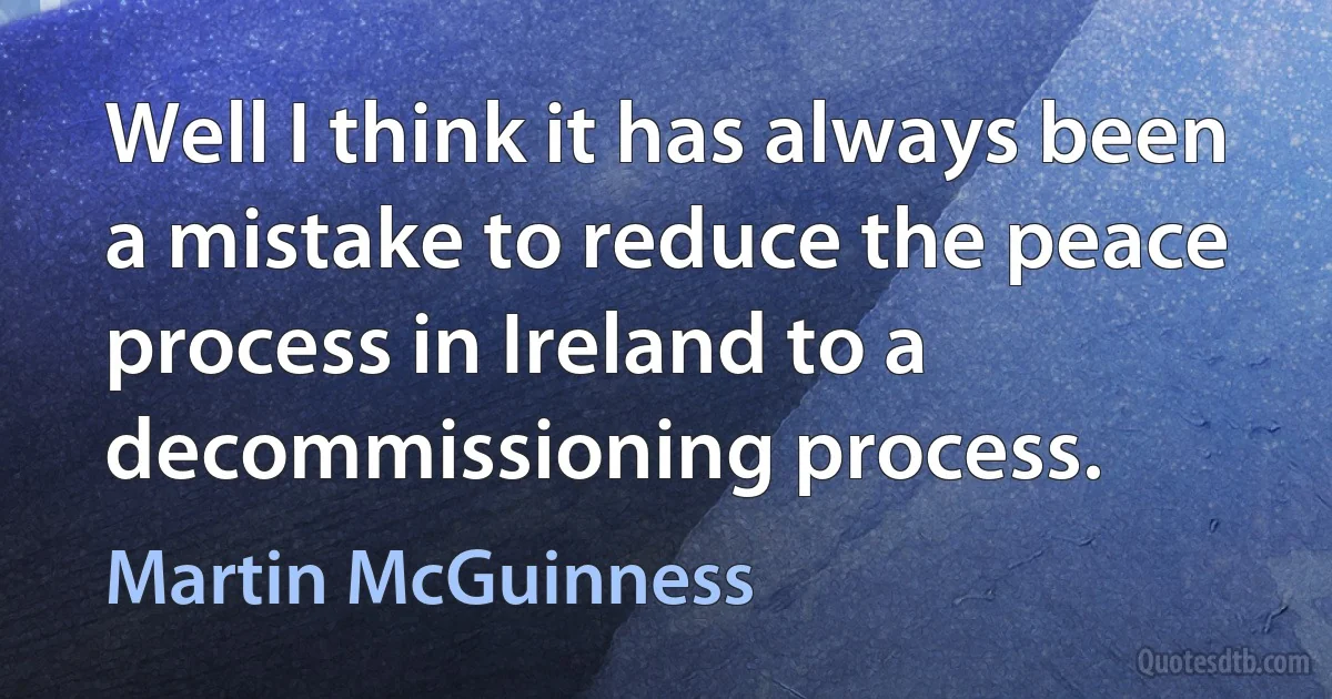 Well I think it has always been a mistake to reduce the peace process in Ireland to a decommissioning process. (Martin McGuinness)