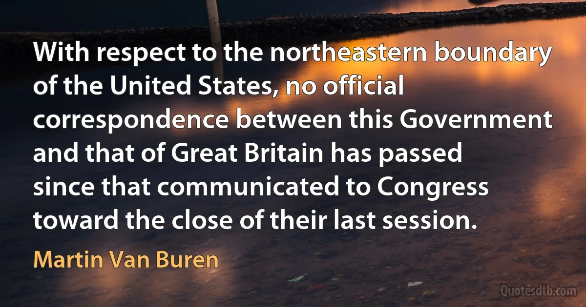 With respect to the northeastern boundary of the United States, no official correspondence between this Government and that of Great Britain has passed since that communicated to Congress toward the close of their last session. (Martin Van Buren)