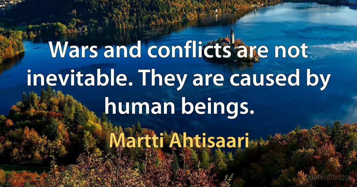 Wars and conflicts are not inevitable. They are caused by human beings. (Martti Ahtisaari)