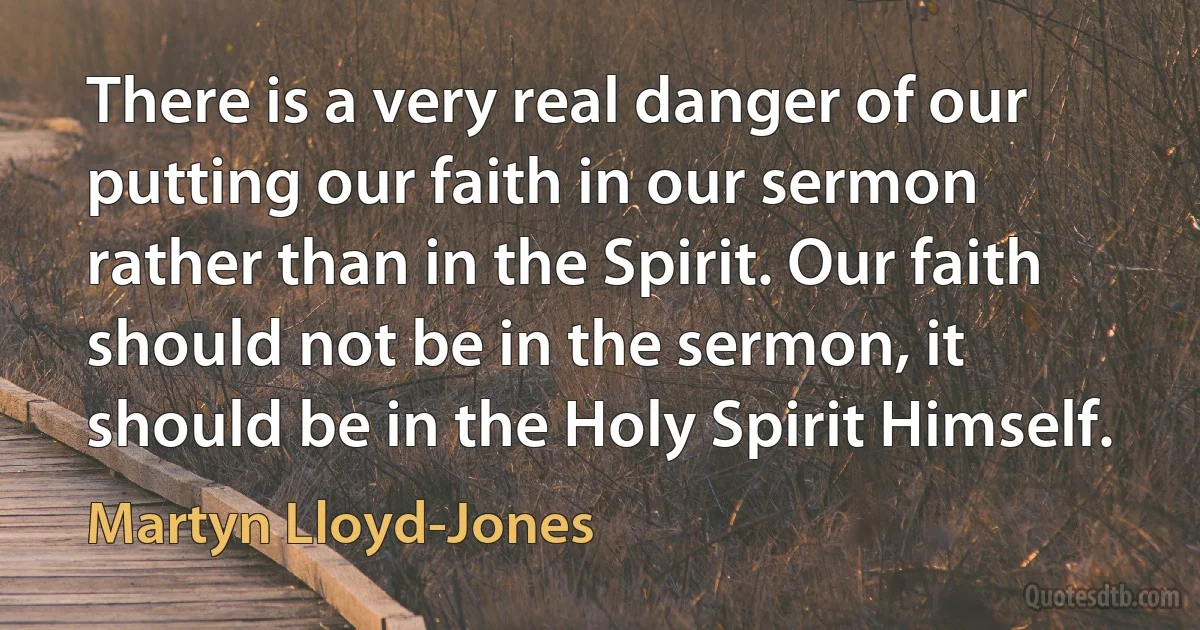 There is a very real danger of our putting our faith in our sermon rather than in the Spirit. Our faith should not be in the sermon, it should be in the Holy Spirit Himself. (Martyn Lloyd-Jones)