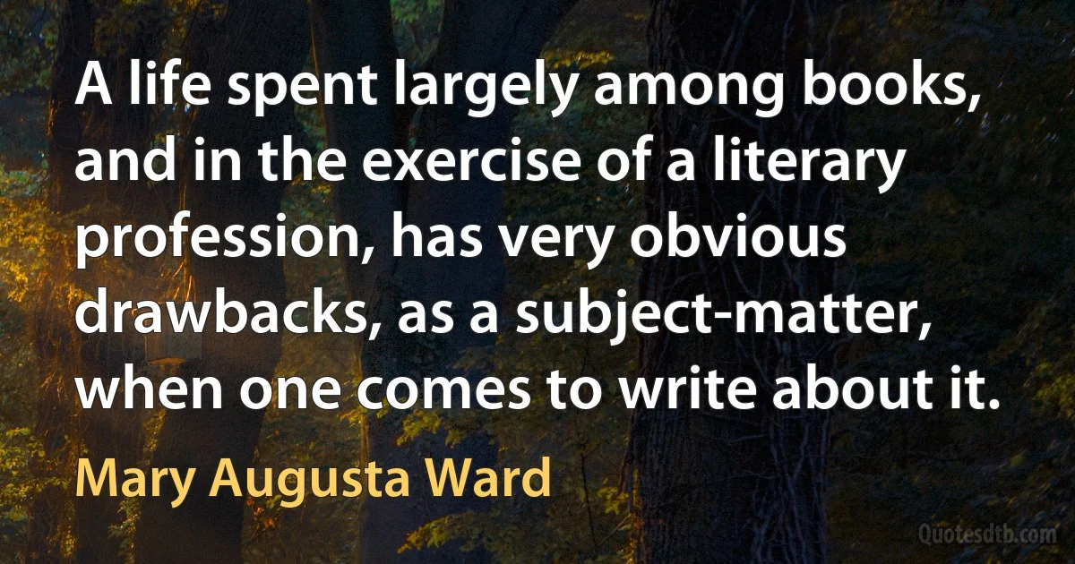 A life spent largely among books, and in the exercise of a literary profession, has very obvious drawbacks, as a subject-matter, when one comes to write about it. (Mary Augusta Ward)