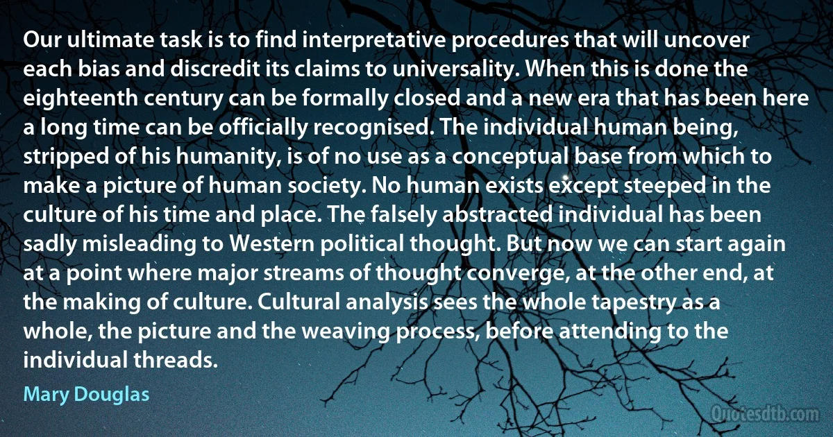 Our ultimate task is to find interpretative procedures that will uncover each bias and discredit its claims to universality. When this is done the eighteenth century can be formally closed and a new era that has been here a long time can be officially recognised. The individual human being, stripped of his humanity, is of no use as a conceptual base from which to make a picture of human society. No human exists except steeped in the culture of his time and place. The falsely abstracted individual has been sadly misleading to Western political thought. But now we can start again at a point where major streams of thought converge, at the other end, at the making of culture. Cultural analysis sees the whole tapestry as a whole, the picture and the weaving process, before attending to the individual threads. (Mary Douglas)