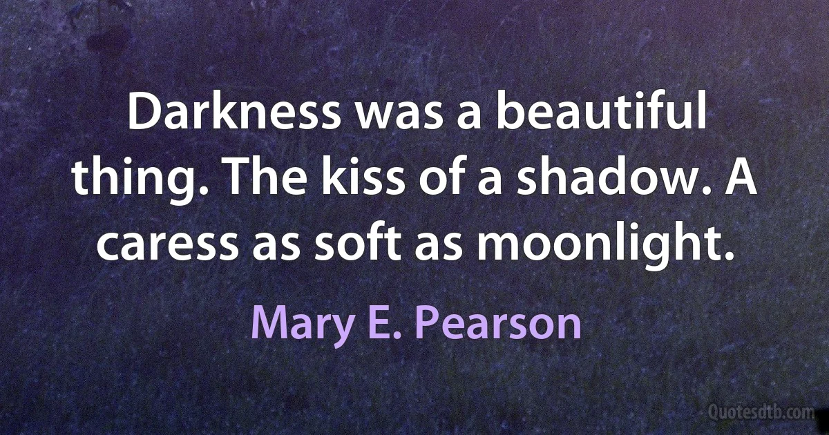 Darkness was a beautiful thing. The kiss of a shadow. A caress as soft as moonlight. (Mary E. Pearson)