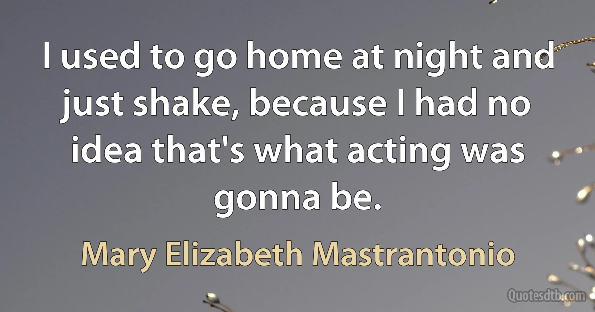 I used to go home at night and just shake, because I had no idea that's what acting was gonna be. (Mary Elizabeth Mastrantonio)